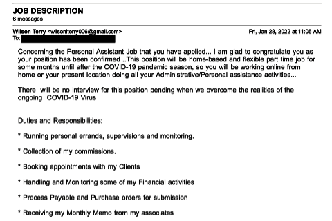 JOB DESCRIPTION
6 messages
Wilson Terry <-wilsonterry006@gmail.com>
To; - - - - - - - - - -
Concerning the Personal Assistant Job that you have applied... I am glad to congratulate you as
your position has been confirmed .. This position will be home-based and flexible part time job ror
some months unli after the COVI0-19 pandemic season, so you will be working online from
home or your present location doing all your Administrative/Personal assistance activities ...

There will be no interview for this position pending when we overcome the realities of the ongoing COVID-19 Virus

Duties and Responsibilities 
• Runnning personal errands, supervisions and monitoring.
• Collection of my commissions.
• Booking appointments with my Clients
• Handling and Monitoring some of my Financial Activities
• Process Payable and Purchase orders for submission
• Receiving my Monthly Memo from my associates
