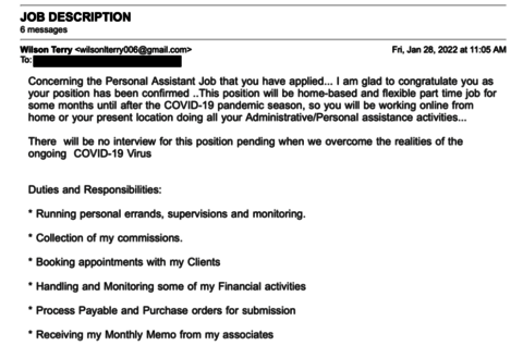 example of an employment phishing email. Text within the image: Heading - "Job Description", Sub Heading - "6 messages", Address Line - "From: Wilson Terry <wilsonterrry@gmail.com>", Date and Time - "Fri, Jan 28, 2022 at 11:05 AM", Main Content - "Concerning the Personal Assistant Job that you have applied. . . I am glad to congratulate you as your position has been confirmed .. This position will be home-based and flexible part time job for some months until after COVID-19 pandemic season, so you will be working online from home or your present location doing all your Administrative/Personal assistance activities...

There will be no interview for this position pending when we overcome the the realities of the ongoing COVID-19 virus

Duties and Responsibilities
⋆Running Personal errand, supervision and monitoring.
⋆Collection of my commissions
⋆Booking Appointments with my Clients
⋆Handling and Monitoring some of my Financial activities
⋆Process Payable and Purchase orders for submission
⋆Receiving my Monthly Memo from my associates"
